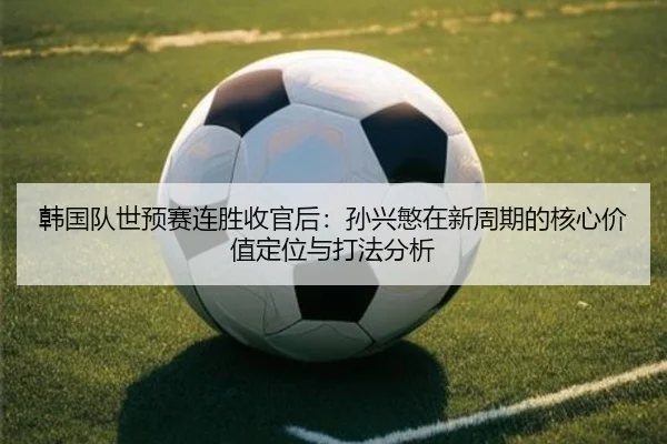 韩国队世预赛连胜收官后：孙兴慜在新周期的核心价值定位与打法分析